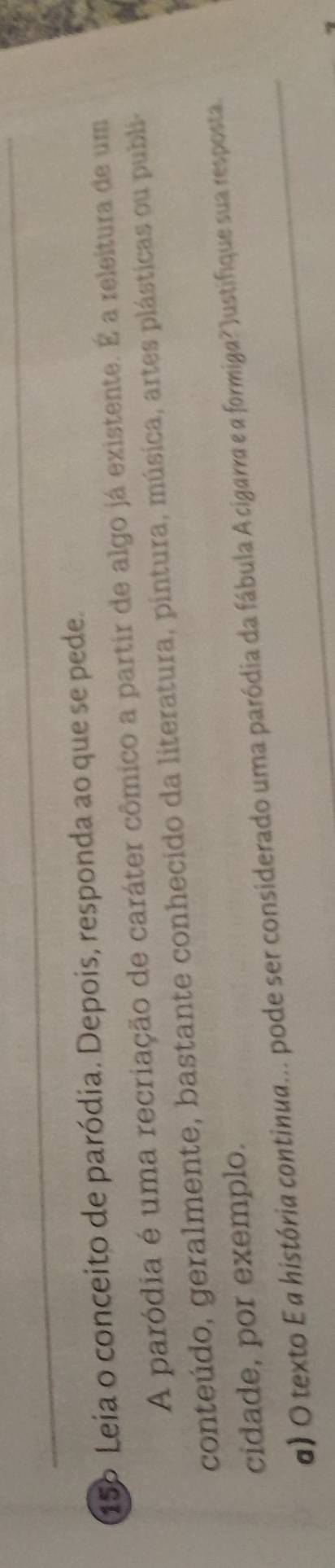 15º Leia o conceito de paródia. Depois, responda ao que se pede. 
A paródia é uma recriação de caráter cômico a partir de algo já existente. É a releitura de um 
conteúdo, geralmente, bastante conhecido da literatura, pintura, música, artes plásticas ou publi- 
cidade, por exemplo. 
α) O texto E a história continua... pode ser considerado uma paródia da fábula A cigarra e a formiga? Justifique sua resposta.