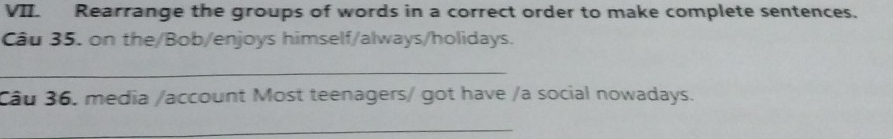 Rearrange the groups of words in a correct order to make complete sentences. 
Câu 35. on the/Bob/enjoys himself/always/holidays. 
_ 
Câu 36. media /account Most teenagers/ got have /a social nowadays. 
_