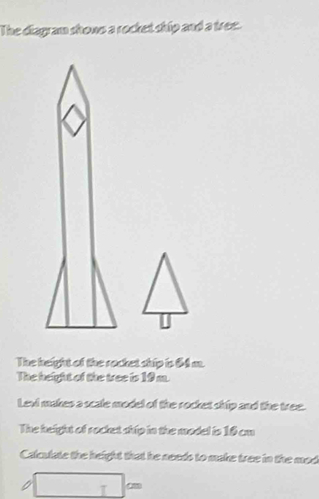 The diagram shows a rocket ship and a tree. 
The keight of the rocket ship is 64 m. 
The height of the tree is 19m. 
Levi makes a scale model of the rocket ship and the tree. 
The height of rocket ship in the model is 18 cm
Calulate the height that he needs to make tree in the mad 
I