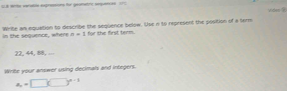 ULB Write variable expressions for geometric seguences NPC 
Video 
Write an equation to describe the següence below. Usen to represent the position of a term 
in the sequence, where n=1 for the first term.
22, 44, 8B, ... 
Write your answer using decimals and integers.
a_n=□ (□ )^n-1