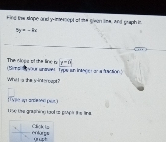 Find the slope and y-intercept of the given line, and graph it.
5y=-8x
The slope of the line is y=0|. 
(Simplif, your answer. Type an integer or a fraction.) 
What is the y-intercept? 
(Type an ordered pair.) 
Use the graphing tool to graph the line. 
Click to 
enlarge 
graph