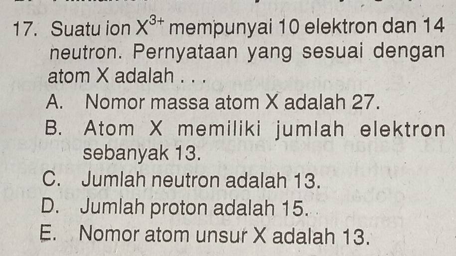 Suatu ion X^(3+) mempunyai 10 elektron dan 14
neutron. Pernyataan yang sesuai dengan
atom X adalah . . .
A. Nomor massa atom X adalah 27.
B. Atom X memiliki jumlah elektron
sebanyak 13.
C. Jumlah neutron adalah 13.
D. Jumlah proton adalah 15.
E. Nomor atom unsur X adalah 13.