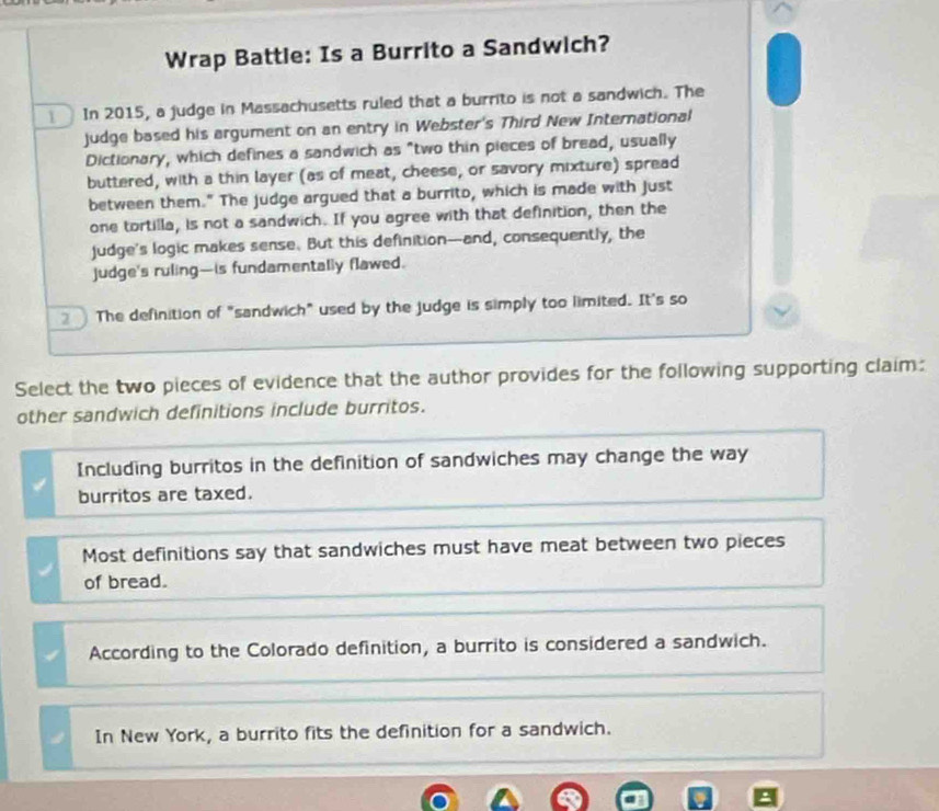 Wrap Battle: Is a Burrito a Sandwich?
In 2015, a judge in Massachusetts ruled that a burrito is not a sandwich. The
judge based his argument on an entry in Webster's Third New International
Dictionary, which defines a sandwich as "two thin pieces of bread, usually
buttered, with a thin layer (as of meat, cheese, or savory mixture) spread
between them." The judge argued that a burrito, which is made with just
one tortilla, is not a sandwich. If you agree with that definition, then the
judge's logic makes sense. But this definition---and, consequently, the
judge's ruling—is fundamentally flawed.
2 The definition of "sandwich" used by the judge is simply too limited. It's so
Select the two pieces of evidence that the author provides for the following supporting claim:
other sandwich definitions include burritos.
Including burritos in the definition of sandwiches may change the way
burritos are taxed.
Most definitions say that sandwiches must have meat between two pieces
of bread.
According to the Colorado definition, a burrito is considered a sandwich.
In New York, a burrito fits the definition for a sandwich.