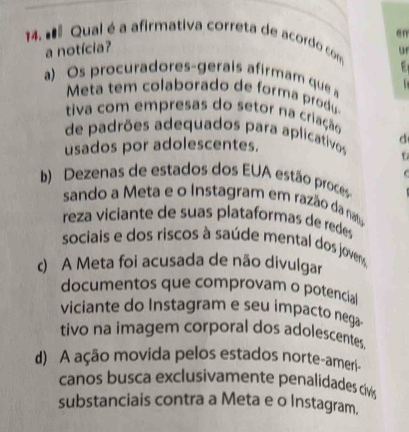 en
14. #ª Qual é a afirmativa correta de acordo com
a notícia?
or
a) Os procuradores-gerais afirmam que a

Meta tem colaborado de forma produ
tiva com empresas do setor na criação
de padrões adequados para aplicativos
d
usados por adolescentes.
C
b) Dezenas de estados dos EUA estão proces
sando a Meta e o Instagram em razão da natu
reza viciante de suas plataformas de redes
sociais e dos riscos à saúde mental dos jovens,
c) A Meta foi acusada de não divulgar
documentos que comprovam o potencial
viciante do Instagram e seu impacto nega
tivo na imagem corporal dos adolescentes,
d) A ação movida pelos estados norte-ameri-
canos busca exclusivamente penalidades cívis
substanciais contra a Meta e o Instagram.