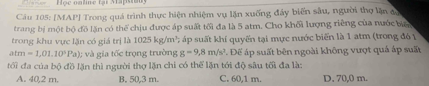 CIsruor Hộc online tại Mapstudy
Câu 105: [MAP] Trong quá trình thực hiện nhiệm vụ lặn xuống đáy biển sâu, người thợ lặn dự
trang bị một bộ đồ lặn có thể chịu được áp suất tối đa là 5 atm. Cho khối lượng riêng của nước biển
trong khu vực lặn có giá trị là 1025kg/m^3 * áp ut khí quyển tại mực nước biển là 1 atm (trong đó 1
atm=1,01.10^5Pa); và gia tốc trọng trường g=9,8m/s^2 :. Để áp suất bên ngoài không vượt quá áp suất
tối đa của bộ đồ lặn thì người thợ lặn chỉ có thể lặn tới độ sâu tối đa là:
A. 40,2 m. B. 50,3 m. C. 60,1 m. D. 70,0 m.