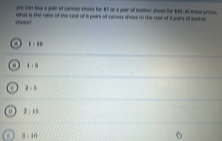 joe can buy a pair of canvas shoes for $7 or a pair of leather shoes for $35. At these prices,
what is the ratio of the cost of 6 pairs of canvas shoes to the cost of 3 pairs of leather
shoes?
A ) 1 : 10
B 1 : 5
C ： 6
D 2 ： 15
3 : 10