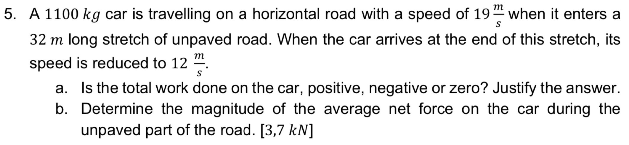 A 1100 kg car is travelling on a horizontal road with a speed of 19 m/s  W| hen it enters a
32m long stretch of unpaved road. When the car arrives at the end of this stretch, its 
speed is reduced to 12 m/s . 
a. Is the total work done on the car, positive, negative or zero? Justify the answer. 
b. Determine the magnitude of the average net force on the car during the 
unpaved part of the road. [3,7kN]