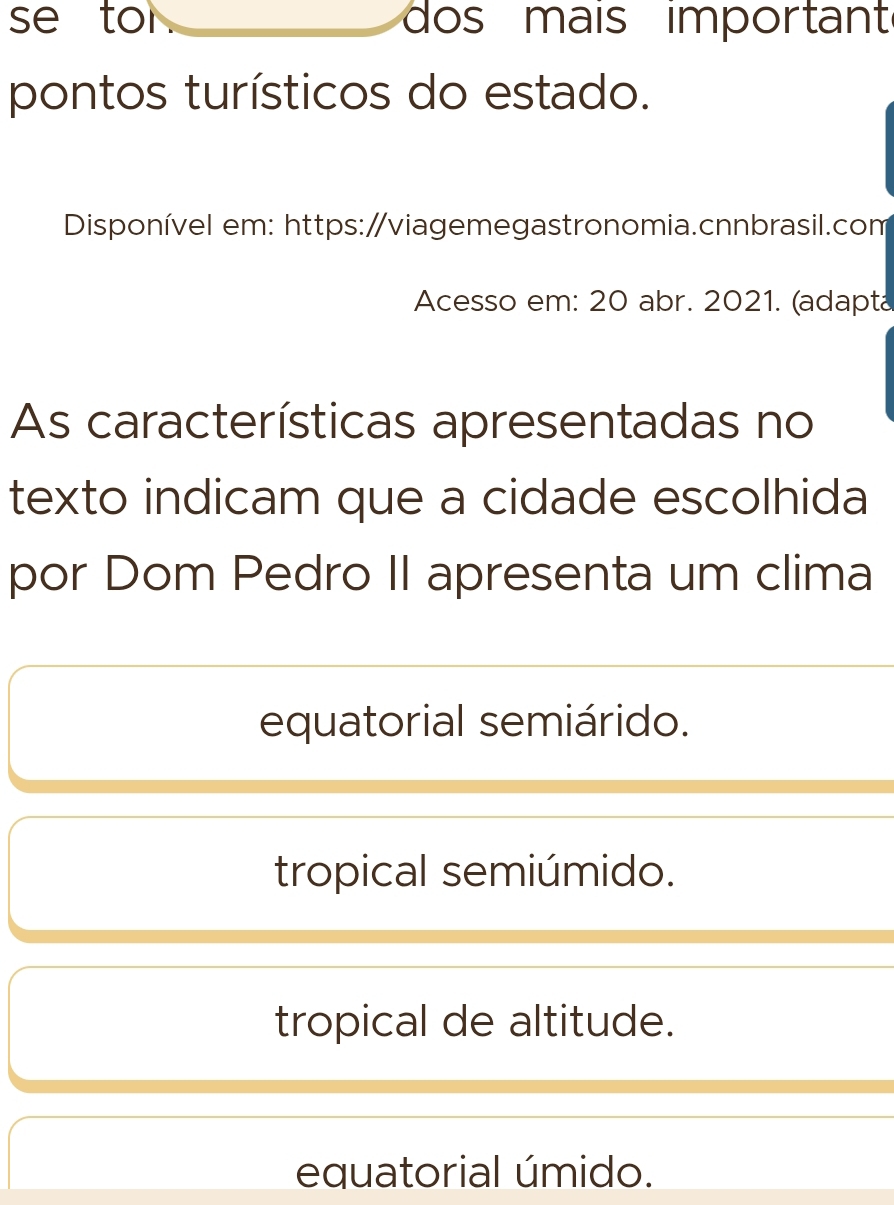 se tor . dos mais importan
pontos turísticos do estado.
Disponível em: https:/viagemegastronomia.cnnbrasil.com
Acesso em: 20 abr. 2021. (adapta
As características apresentadas no
texto indicam que a cidade escolhida
por Dom Pedro II apresenta um clima
equatorial semiárido.
tropical semiúmido.
tropical de altitude.
equatorial úmido.