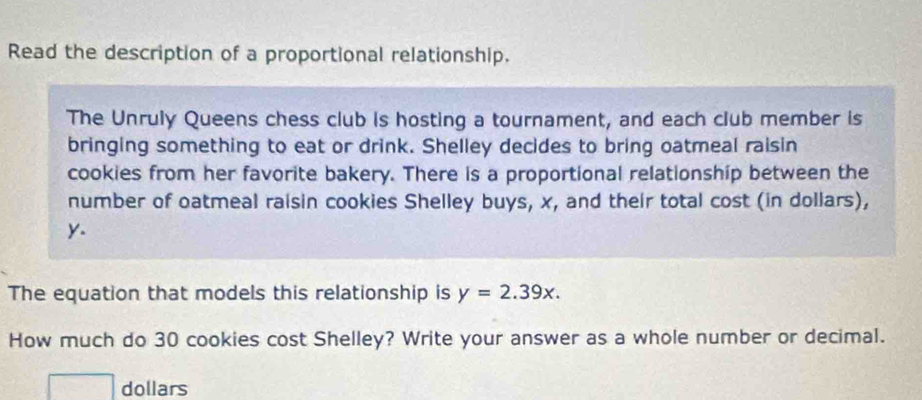 Read the description of a proportional relationship. 
The Unruly Queens chess club is hosting a tournament, and each club member is 
bringing something to eat or drink. Shelley decides to bring oatmeal raisin 
cookies from her favorite bakery. There is a proportional relationship between the 
number of oatmeal raisin cookies Shelley buys, x, and their total cost (in dollars),
y. 
The equation that models this relationship is y=2.39x. 
How much do 30 cookies cost Shelley? Write your answer as a whole number or decimal. 
dollars