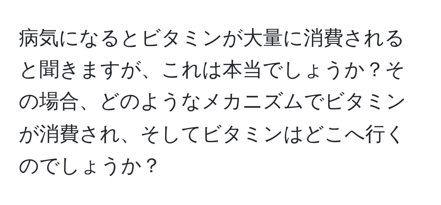 病気になるとビタミンが大量に消費されると聞きますが、これは本当でしょうか？その場合、どのようなメカニズムでビタミンが消費され、そしてビタミンはどこへ行くのでしょうか？