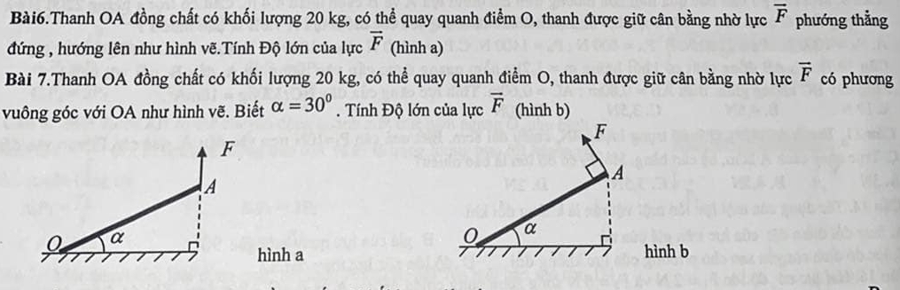 Bài6.Thanh OA đồng chất có khối lượng 20 kg, có thể quay quanh điểm O, thanh được giữ cân bằng nhờ lực overline F phướng thẳng 
đứng , hướng lên như hình vẽ.Tính Độ lớn của lực vector F (hình a) 
Bài 7.Thanh OA đồng chất có khối lượng 20 kg, có thể quay quanh điểm O, thanh được giữ cân bằng nhờ lực vector F có phương 
vuông góc với OA như hình vẽ. Biết alpha =30°. Tính Độ lớn của lực vector F (hình b)
F
A
0 α
hình a hình b