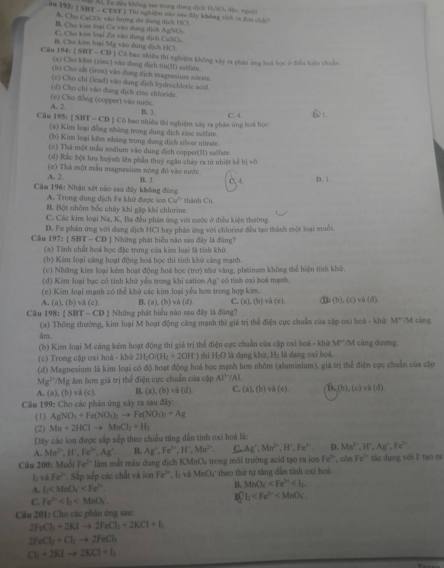 A Ál, Fe đều không tan trong dung dịch H:SO₄ đặc, nguội
Lău 193:  SBT - CTST ) Thi nghiệm nào sau đây không sinh ra đơn chất?
A. Chọ CaCOs vào lượng dư dung dịch HCl
B. Cho kim loại Cu vào dùng dịch AgNO
C, Cho kim loại Zn vào dung dịch CuSO。
B. Cho kim loại Mg vào dung dịch HCl.
Cău 194:  SBT - CD  Có bao nhiều thí nghiệm không xày ra phân ứng hoá học ở điều kiện chuẩn:
(a) Cho kẽm (zinc) vào dung dịch tin(II) sulfate.
(b) Cho sắt (iron) vào dung dịch magnesium nitrate.
(c) Cho chì (lead) vào dung dịch hydrochloric acid.
(d) Cho chỉ vào dung dịch zinc chloride.
(e) Cho đồng (copper) vào nước. 21
A. 2. B. 3. C. 4.
Câu 195:  SBT - CD  Cổ bao nhiêu thí nghiệm xây ra phân ứng hoá học:
(a) Kim loại đồng nhúng trong dung dịch zinc sulfate.
(b) Kim loại kẽm nhúng trong dung dịch silver nitrate.
(c) Thâ một mẫu sodium vào dung dịch copper(II) sulfate.
(d) Rắc bột lưu huỳnh lên phần thuỷ ngân chảy ra từ nhiệt kế bị vỡ.
(e) Thà một mẫu magnesium nóng đó vào nước. C 4.
A. 2. B. 3. D. 1.
Câu 196: Nhận xét nào sau đây không đùng
A. Trong dung dịch Fe khử được ion Cu^(2+) thành Cu
B. Bột nhôm bốc cháy khi gặp khí chlorine.
C. Các kim loại Na, K, Ba đều phản ứng với nước ở điều kiện thường.
D. Fe phản ứng với dung dịch HCl hay phản ứng với chlorine đều tạo thành một loại muối.
Câu 197:  SBT-CD  Những phát biểu nào sau đây là đúng?
(a) Tính chất hoá học đặc trưng của kim loại là tính khử.
(b) Kim loại cảng hoạt động hoá học thì tỉnh khử cảng mạnh.
(c) Những kim loại kém hoạt động hoả học (trơ) như vàng, platinum không thể hiện tính khử.
(d) Kim loại bạc có tính khử yếu trong khi cation A g" có tính oxi hoá mạnh.
(e) Kim loại mạnh có thể khử các kim loại yểu hơn trong hợp kim.
A. (a), (b) và (c). B. (a), (b) và (d). C. (a), (b) và (e). ⑩ (b), (c) và (d).
Câu 198:  SBT - CD  Những phát biểu nào sau đây là đúng?
(a) Thông thường, kim loại M hoạt động cảng mạnh thì giá trị thế điện cực chuẩn của cặp oxi hoá - khử M^(n+) /M càng
âm.
(b) Kim loại M cảng kém hoạt động thì giá trị thể điện cực chuẩn của cặp oxi hoá - khử M^(n+) /M càng dương.
(c) Trong cặp oxi hoá - khử 2H_2O/(H_2+2OH^-) thi H₂O là dạng khử, H₂ là dạng oxi hoá.
(d) Magnesium là kim loại có độ hoạt động hoá học mạnh hơn nhôm (aluminium), giá trị thể điện cực chuẩn của cập
Mg^2 *Mg âm hơn giá trị thể điện cực chuẩn của cập Al^(3+)/Al.
A. (a), (b) và (c). B. (a), (b) và (d). C. (a),(b) d(c). D. (b), (c) và (d)
Câu 199: Cho các phản ứng xây ra sau đây:
(1) AgNO_3+Fe(NO_3)_2to Fe(NO_3)_3+Ag
(2) Mn+2HClto MnCl_2+H_2
Dây các ion được sắp xếp theo chiều tăng dẫn tính oxi hoả là:
A. Mn^(2+),H^+,Fe^(3+),Ag^+. B. Ag^+,Fe^(3+),H^+,Mn^(2+). C. Ag^+,Mn^(2+),H^+,Fe^(3+), D. Mn^(2+),H^+,Ag^+,Fe^(3+).
Câu 200: Muối Fe^(2+) làm mắt màu dung dịch KMnO₄ trong môi trường acid tạo ra ion Fe^(3+) ', còn Fe' tác dụng với l tạo ra
l_2 và Fe^(2+) * Sắp xếp các chất và ion Fe^(3+) '   và MnO₄ theo thứ tự tăng dần tính oxi hoá:
A. I_2 B. MnO_4^((circ)
C. Fe^3+) I_1
Cầu 201: Cho các phản ứng sau:
2FeCl_3+2KIto 2FeCl_2+2KCl+I_2
2FeCl_2+Cl_2to 2FeCl_3
Cl_2+2KIto 2KCl+I_2