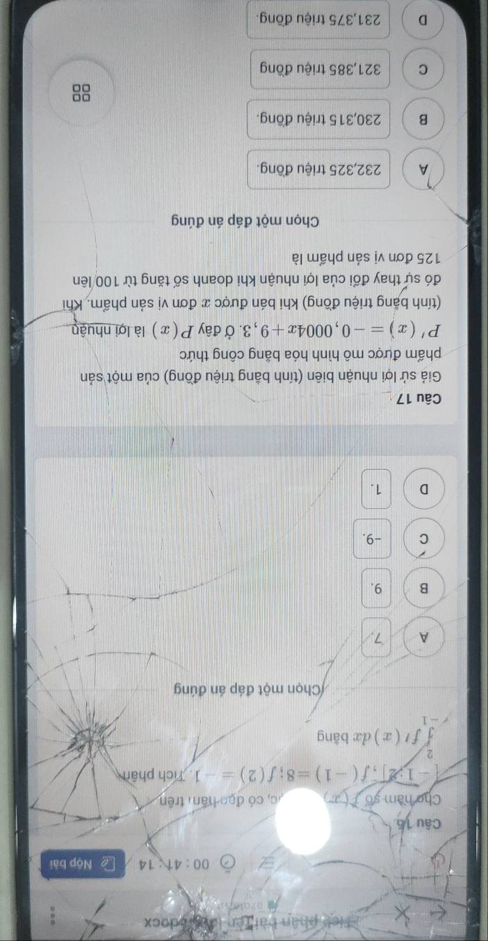 detedocx
00:41:14 L Nộp bài
Câu 16
Cho hàm số f(x c, có đạo hăm trên
[-1,2], f(-1)=8; f(2)=-1 Tích phân
2
ff'(x) dx bǎng
- 1
Chọn một đáp án đúng
A 7
B 9.
C -9.
D 1.
Câu 17
Giả sử lợi nhuận biên (tính bằng triệu đồng) của một sản
phẩm được mô hình hóa bằng công thức
P'(x)=-0,0004x+9,3 3. Ở đây P(x) là lợi nhuận
(tính bắng triệu đồng) khi bán được x đơn vị sản phẩm. Khi
đó sự thay đổi của lợi nhuận khi doanh số tăng từ 100 lên
125 đơn vị sản phẩm là
Chọn một đáp án đúng
A 232,325 triệu đồng.
B 230,315 triệu đồng.
8
C 321,385 triệu đồng
D 231,375 triệu đồng.