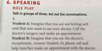 SPEAK ING 
ROLE PLAY 
Talk in groups of three. Act out the conversations. 
1. 
Student A: Imagine that you are not feeling well 
and that you want to see your doctor. Call the 
doctor’s surgery and make an appointment. 
Student B: Imagine that you are the doctor’s 
receptionist. Answer Student A’s phone call and 
help him/her make an appointment with the doctor.