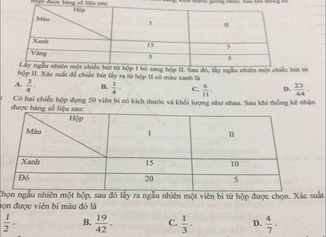 nhân được bảng số liệu sau:
bút từ
hộp II. Xác suất để chiếc bút lấy ra từ hộp II có màu xanh là
A.  3/4 ·
B.  1/4 ·  23/44 ·
C.  6/11 . 
D.
Có hai chiếc hộp dựng 50 viên bi có kích thước và khối lượng như nhau. Sau khi thống kê nhận
được bảng số l
Cẫu nhiên một hộp, sau đó lấy ra ngẫu nhiên một viên bi từ hộp được chọn. Xác suất
họn được viên bi màu đỏ là
 1/2 ·
B.  19/42 .  1/3 ·  4/7 ·
C.
D.