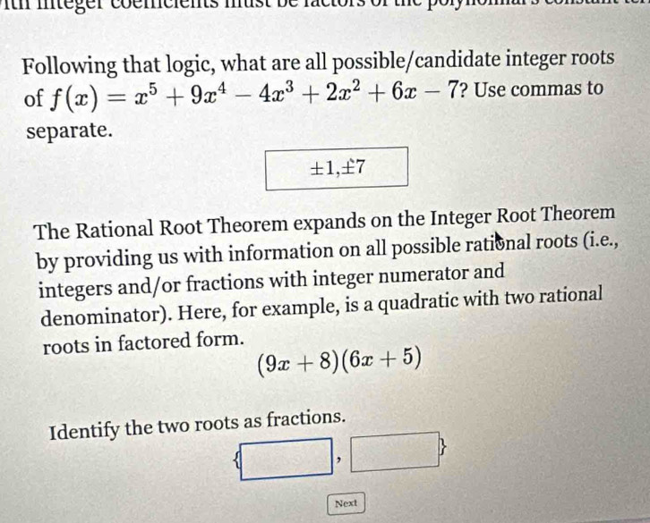 ith integer coemcients must be factors of the poly 
Following that logic, what are all possible/candidate integer roots 
of f(x)=x^5+9x^4-4x^3+2x^2+6x-7 ? Use commas to 
separate.
± 1, ± 7
The Rational Root Theorem expands on the Integer Root Theorem 
by providing us with information on all possible rational roots (i.e., 
integers and/or fractions with integer numerator and 
denominator). Here, for example, is a quadratic with two rational 
roots in factored form.
(9x+8)(6x+5)
Identify the two roots as fractions.
 □ ,□ 
Next