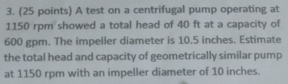 A test on a centrifugal pump operating at
1150 rpm showed a total head of 40 ft at a capacity of
600 gpm. The impeller diameter is 10.5 inches. Estimate 
the total head and capacity of geometrically similar pump 
at 1150 rpm with an impeller diameter of 10 inches.