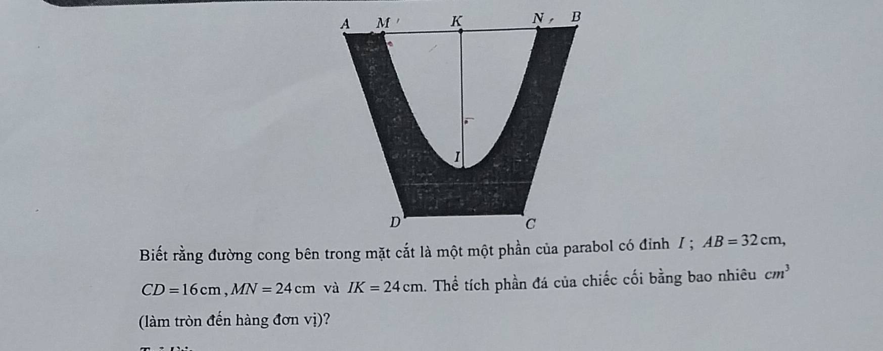 A M , K
N, B
I
D
C
Biết rằng đường cong bên trong mặt cắt là một một phần của parabol có đỉnh / ; AB=32cm,
CD=16cm, MN=24cm và IK=24cm. Thể tích phần đá của chiếc cối bằng bao nhiêu cm^3
(làm tròn đến hàng đơn vị)?