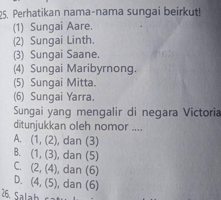 Perhatikan nama-nama sungai beirkut!
(1) Sungai Aare.
(2) Sungai Linth.
(3) Sungai Saane.
(4) Sungai Maribyrnong.
(5) Sungai Mitta.
(6) Sungai Yarra.
Sungai yang mengalir di negara Victoria
ditunjukkan oleh nomor ....
A. (1,(2) , dan (3)
B. (1,(3) , dan (5)
C. (2,(4) , dan (6)
D. (4,(5) , dan (6 )
26. Salah s