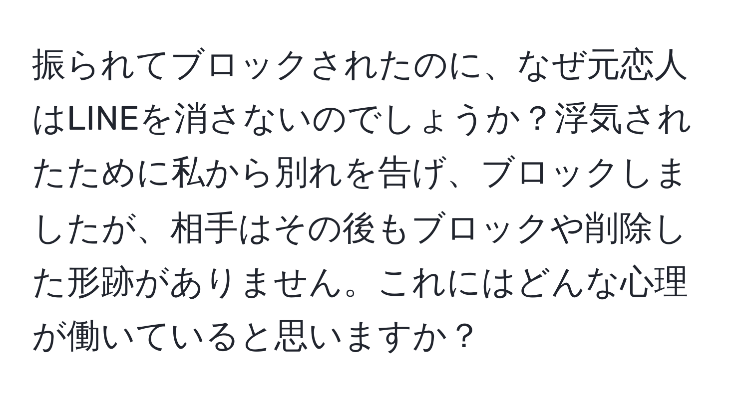 振られてブロックされたのに、なぜ元恋人はLINEを消さないのでしょうか？浮気されたために私から別れを告げ、ブロックしましたが、相手はその後もブロックや削除した形跡がありません。これにはどんな心理が働いていると思いますか？