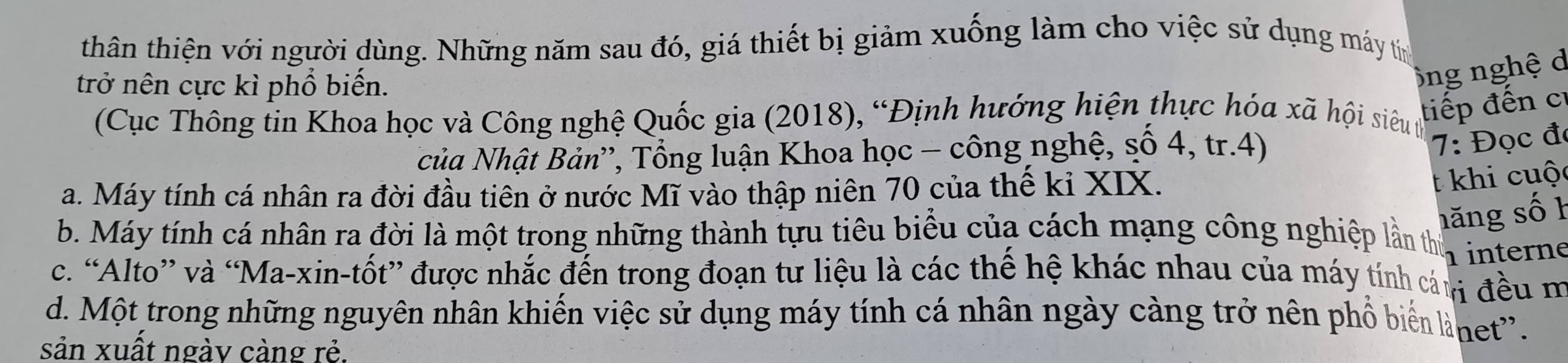 thân thiện với người dùng. Những năm sau đó, giá thiết bị giảm xuống làm cho việc sử dụng máy tín
trở nên cực kì phổ biến.
ông nghệ d
(Cục Thông tin Khoa học và Công nghệ Quốc gia (2018), “Định hướng hiện thực hóa xã hội siêu tự
tiếp đến c
của Nhật Bản'', Tổng luận Khoa học - công nghệ, số 4, tr. 4)
7: Đọc đó
a. Máy tính cá nhân ra đời đầu tiên ở nước Mĩ vào thập niên 70 của thế kỉ XIX.
t khi cuộ
hăng số h
b. Máy tính cá nhân ra đời là một trong những thành tựu tiêu biểu của cách mạng công nghiệp lần thứ interne
c. “Alto” và “Ma-xin-tốt” được nhắc đến trong đoạn tư liệu là các thế hệ khác nhau của máy tính cán đều m
d. Một trong những nguyên nhân khiến việc sử dụng máy tính cá nhân ngày càng trở nên phổ biể lànet'.
sản xuất ngày càng rẻ.