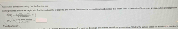 Note: Enter all fractions using / as the fraction bar. 
Getting Started: Before we begin, let's find the probability of drawing one marble. These are the unconditional probabilities that will be used to determine if the events are dependent or independent 
P(B)= (a* flimemetine)/+ofmetion me= 1/3 
P(G)= (+ofporenustice)/+ofmostice =□
Two-Marbles? 
iamp. Notine the notation B is used for drawing a blue marble and G for a green marble. What is the sample space for drawine two marbles? G