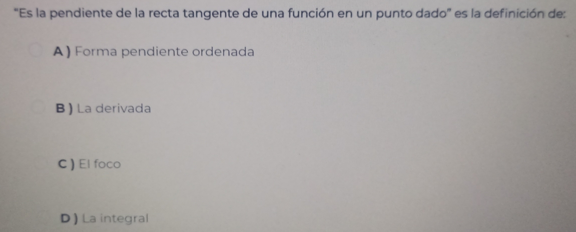 'Es la pendiente de la recta tangente de una función en un punto dado” es la definición de:
A) Forma pendiente ordenada
B ) La derivada
C) El foco
D )La integral