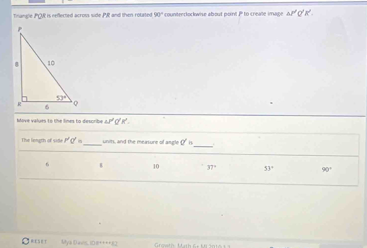 Triangle PQR is reflected across side PR and then rotated 90° counterclockwise about point P to create image △ P'Q'R'.
Move values to the lines to describe △ P' R'.
_
The length of side P'Q' is_ units, and the measure of angle Q' is
6 8 10 37° 53° 90°
Oreset Mya Davis, ID#****82  Growth: Math 6+ Mi 2010 1