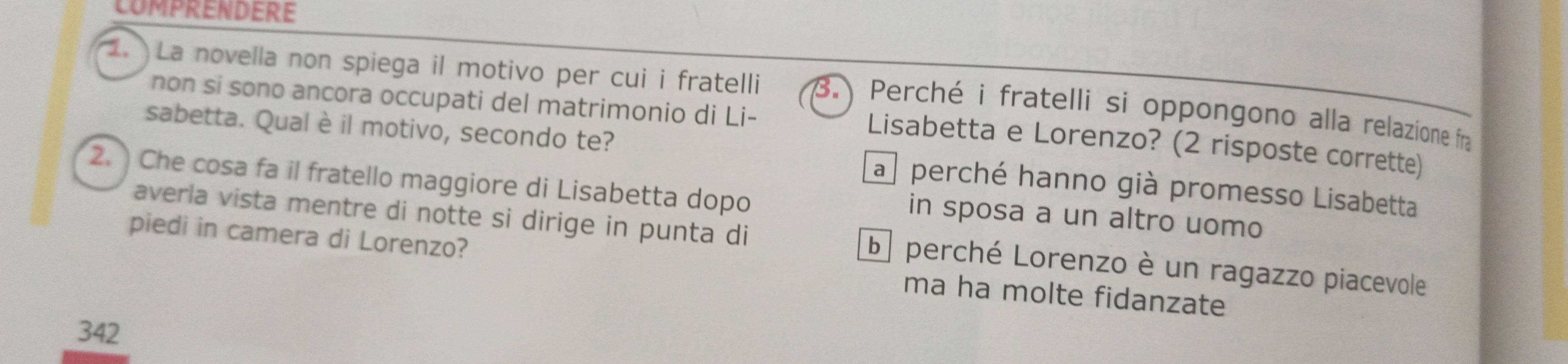 COMPRENDERE
. La novella non spiega il motivo per cui i fratelli 3. Perché i fratelli si oppongono alla relazione fra
non si sono ancora occupati del matrimonio di Li-
Lisabetta e Lorenzo? (2 risposte corrette)
sabetta. Qual è il motivo, secondo te? a perché hanno già promesso Lisabetta
2. Che cosa fa il fratello maggiore di Lisabetta dopo in sposa a un altro uomo
averla vista mentre di notte si dirige in punta di b perché Lorenzo è un ragazzo piacevole
piedi in camera di Lorenzo? ma ha molte fidanzate
342