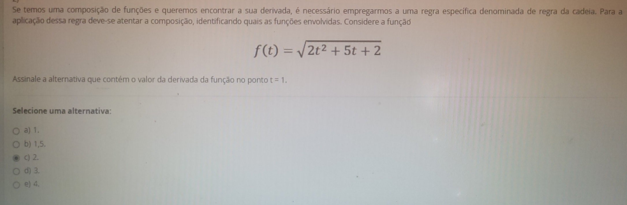 Se temos uma composição de funções e queremos encontrar a sua derivada, é necessário empregarmos a uma regra específica denominada de regra da cadeia. Para a
aplicação dessa regra deve-se atentar a composição, identificando quais as funções envolvidas. Considere a função
f(t)=sqrt(2t^2+5t+2)
Assinale a alternativa que contém o valor da derivada da função no ponto t=1. 
Selecione uma alternativa:
a) 1.
b) 1,5.
c) 2.
d) 3.
e) 4.