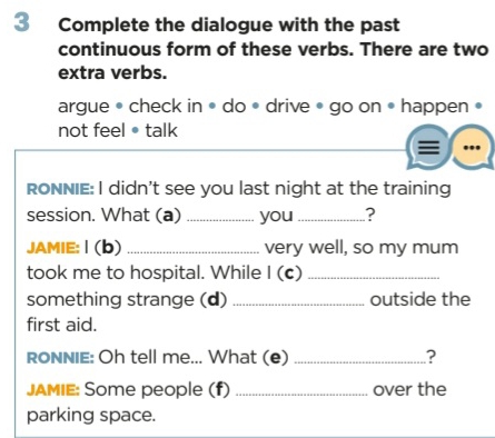 Complete the dialogue with the past 
continuous form of these verbs. There are two 
extra verbs. 
argue • check in • do • drive • go on • happen • 
not feel•talk 
RONNIE: I didn't see you last night at the training 
session. What (a) _you _? 
JAMIE: | (b) _very well, so my mum 
took me to hospital. While I (c)_ 
something strange (d) _outside the 
first aid. 
RONNIE: Oh tell me... What (e) _? 
JAMIE: Some people (f) _over the 
parking space.