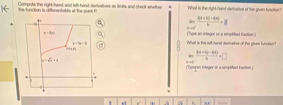 Compute the right-hand and left-hand derivatives as limits and check whether What is the right-hand derivative of the giver function?
the function is differentiable at the point P.
limlimits _hto 0^+ (f(4+h)-f(4))/h =3
(Type an integer or a simplified fraction.)

What is the left-hand derivative of the given function?
limlimits _hto 0^- (f(4+h)-f(4))/h =□
(Typeran integer or a simplified fraction.)
sqrt(s) sqrt[4](a). (0,8) Mors