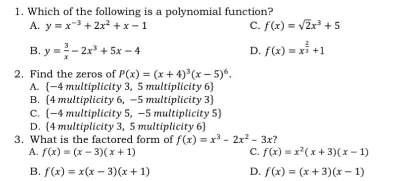 Which of the following is a polynomial function?
A. y=x^(-3)+2x^2+x-1 C. f(x)=sqrt(2)x^3+5
B. y= 3/x -2x^3+5x-4 f(x)=x^(frac 2)3+1
D.
2. Find the zeros of P(x)=(x+4)^3(x-5)^6.
A. -4 multiplicity 3, 5 multiplicity 6
B. 4 multiplicity 6, −5 multiplicity 3
C. -4 multiplicity 5, −5 multiplicity 5
D. 4 multiplicity 3, 5 multiplicity 6
3. What is the factored form of f(x)=x^3-2x^2-3x ?
A. f(x)=(x-3)(x+1) C. f(x)=x^2(x+3)(x-1)
B. f(x)=x(x-3)(x+1) D. f(x)=(x+3)(x-1)