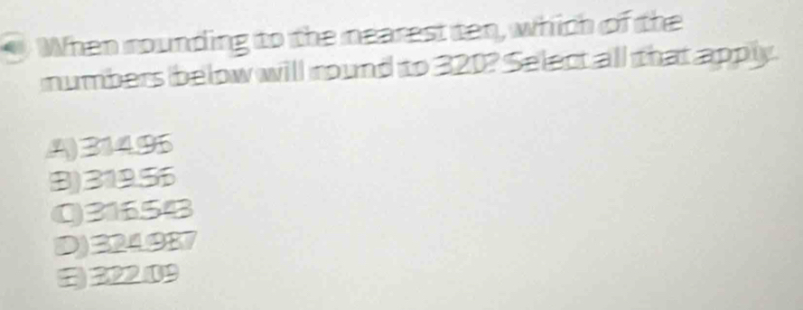 When rounding to the nearest ten, which of the
numbers below will round to 320? Select all that apply.
A) 314.95
(B) 319.56
Q31654
D) 324987
) 322.09