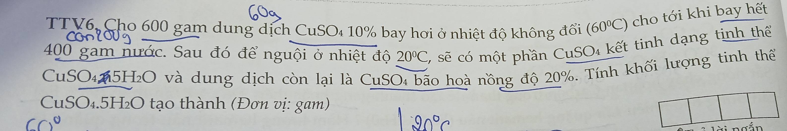 TTV6, Cho 600 gam dung dịch CuSO₄ 10% bay hơi ở nhiệt độ không đổi (60°C) cho tới khi bay hết
400 gam nước. Sau đó để nguội ở nhiệt độ 20°C 2 sẽ có một phần CuSO₄ kết tinh dạng tinh thể 
CuSO₄65H₂O và dung dịch còn lại là CuSO₄ bão hoà nồng độ 20%. Tính khối lượng tinh thể 
CuSO₄. 5H₂O tạo thành (Đơn vị: gam)