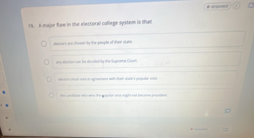 A major flaw in the electoral college system is that
electors are chosen by the people of their state.
any election can be decided by the Supreme Court.
electors must vote in agreement with their state's popular vote.
the candidate who wins the sopular vote might not become president.