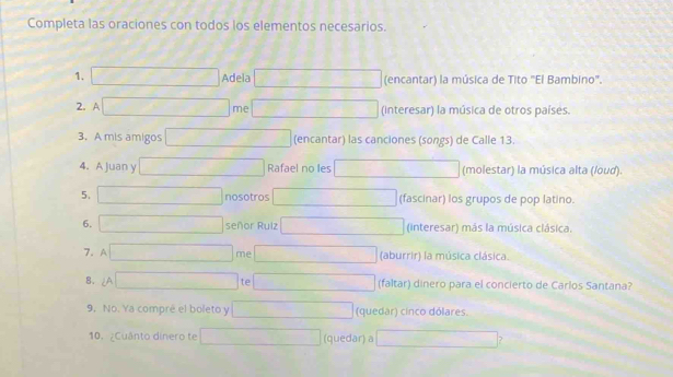 Completa las oraciones con todos los elementos necesarios. 
1. Adela (encantar) la música de Tito "El Bambino'. 
2. 
me (interesar) la música de otros países. 
3. A mis amigos (encantar) las canciones (songs) de Calle 13. 
4. A Juan y Rafael no les (molestar) la música alta (/oud). 
5. nosotros (fascinar) los grupos de pop latino. 
6. 
señor Rulz (interesar) más la música clásica. 
me 
7. (aburrir) la música clásica. 
te 
8. (faltar) dinero para el concierto de Carlos Santana? 
9, No. Ya compré el boleto y (quedar) cinco dólares 
10. ¿Cuânto dinero te (quedar) a ?