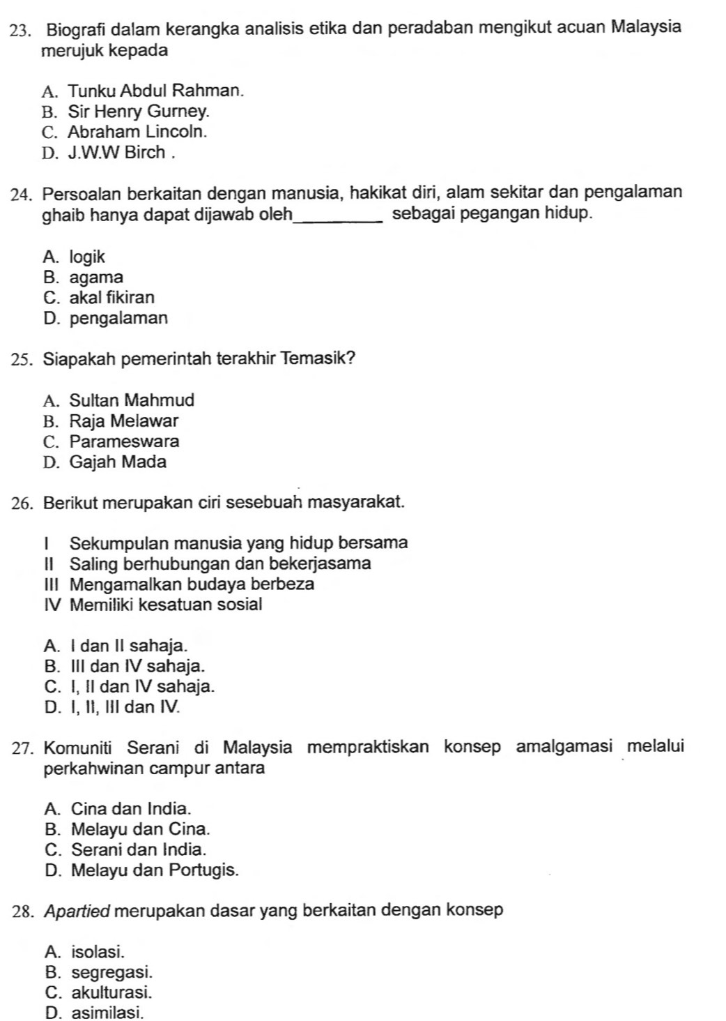 Biografi dalam kerangka analisis etika dan peradaban mengikut acuan Malaysia
merujuk kepada
A. Tunku Abdul Rahman.
B. Sir Henry Gurney.
C. Abraham Lincoln.
D. J.W.W Birch .
24. Persoalan berkaitan dengan manusia, hakikat diri, alam sekitar dan pengalaman
ghaib hanya dapat dijawab oleh_ sebagai pegangan hidup.
A. logik
B. agama
C. akal fikiran
D. pengalaman
25. Siapakah pemerintah terakhir Temasik?
A. Sultan Mahmud
B. Raja Melawar
C. Parameswara
D. Gajah Mada
26. Berikut merupakan ciri sesebuah masyarakat.
I Sekumpulan manusia yang hidup bersama
II Saling berhubungan dan bekerjasama
III Mengamalkan budaya berbeza
IV Memiliki kesatuan sosial
A. I dan II sahaja.
B. III dan IV sahaja.
C. I, II dan IV sahaja.
D. I, II, III dan IV.
27. Komuniti Serani di Malaysia mempraktiskan konsep amalgamasi melalui
perkahwinan campur antara
A. Cina dan India.
B. Melayu dan Cina.
C. Serani dan India.
D. Melayu dan Portugis.
28. Apartied merupakan dasar yang berkaitan dengan konsep
A. isolasi.
B. segregasi.
C. akulturasi.
D. asimilasi.