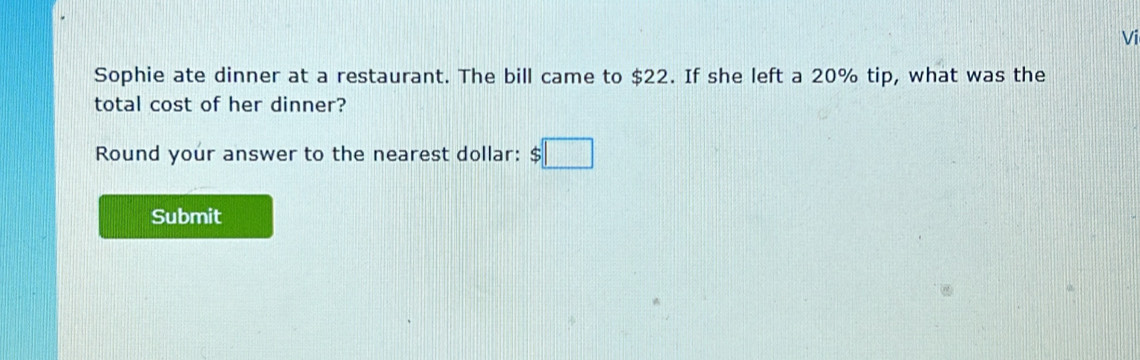 Vi 
Sophie ate dinner at a restaurant. The bill came to $22. If she left a 20% tip, what was the 
total cost of her dinner? 
Round your answer to the nearest dollar: $□
Submit