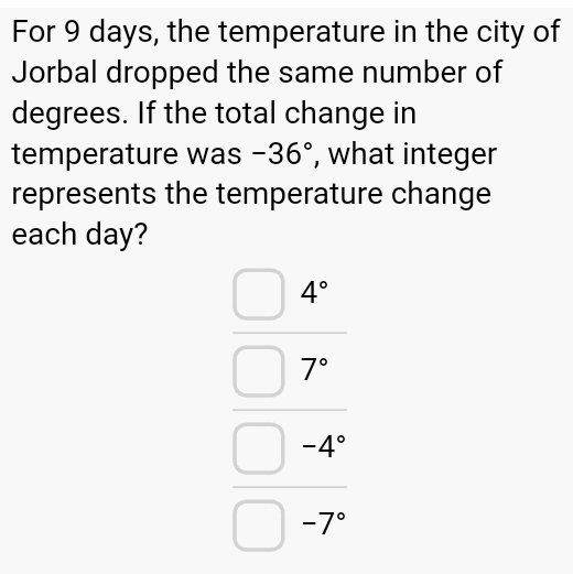 For 9 days, the temperature in the city of 
Jorbal dropped the same number of 
degrees. If the total change in 
temperature was -36° , what integer 
represents the temperature change 
each day?
beginarrayr _ 4□  □  □ -9° 7endarray 