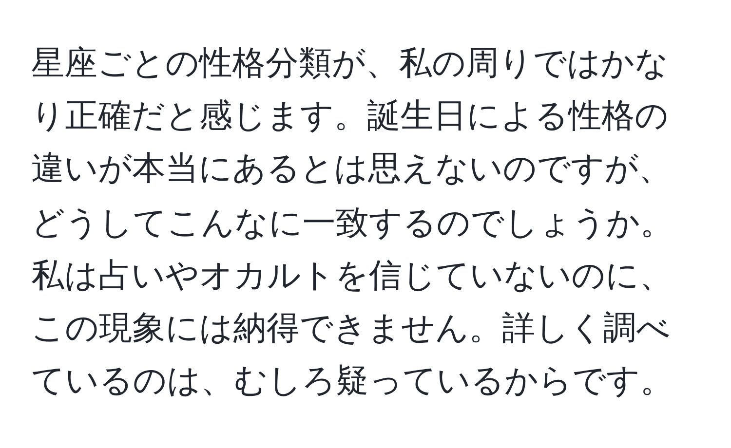 星座ごとの性格分類が、私の周りではかなり正確だと感じます。誕生日による性格の違いが本当にあるとは思えないのですが、どうしてこんなに一致するのでしょうか。私は占いやオカルトを信じていないのに、この現象には納得できません。詳しく調べているのは、むしろ疑っているからです。