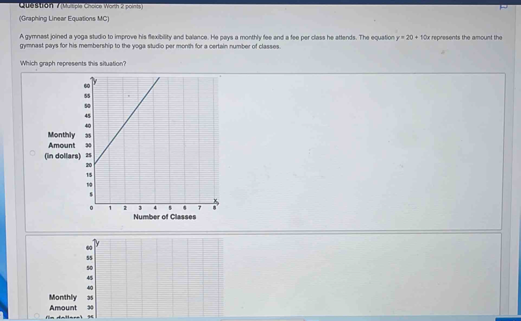 Question / (Multiple Choice Worth 2 points)
(Graphing Linear Equations MC)
A gymnast joined a yoga studio to improve his flexibility and balance. He pays a monthly fee and a fee per class he attends. The equation y=20+10x represents the amount the
gymnast pays for his membership to the yoga studio per month for a certain number of classes.
Which graph represents this situation?
Monthl
Amount
(in dollar
Number of Classes
/in dallara 25