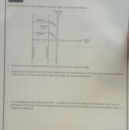 Part of a grid plan for a new subdivision is shown. Each unit represents 100 feet. 
1. Reflect the line that represents West Lloyd Street in the y-axis. Draw the image. 
2. Suppose the line segments that represent Maple Street and Hazel Street are reflected in the y-axis and translated 
down 5 units to form two new streets. Draw the images. Are they parallel? Explain. 
3. The rectangle that contains Retention Pond 1 is translated 8 units to the right and 13 units down. What are the 
coordinates of the image? Does the image have the same area as the rectangle that contains Retention Pond 1? 
Explain your reasoning.