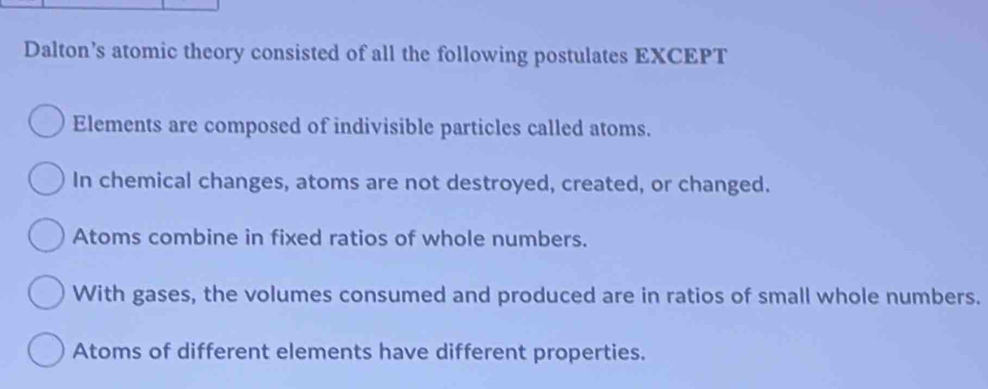 Dalton’s atomic theory consisted of all the following postulates EXCEPT
Elements are composed of indivisible particles called atoms.
In chemical changes, atoms are not destroyed, created, or changed.
Atoms combine in fixed ratios of whole numbers.
With gases, the volumes consumed and produced are in ratios of small whole numbers.
Atoms of different elements have different properties.