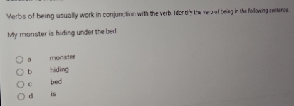 Verbs of being usually work in conjunction with the verb. Identify the verb of being in the following sentence,
My monster is hiding under the bed.
a monster
b hiding
C bed
d is