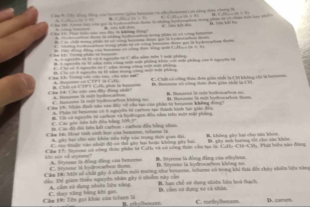 Cầu 9: Dây đồng đâng của benzene (gồm bennee và alkylbenzene) có công thức chung là
=>63 B. CJ (n≥ 3). C. Cabesi(n≥ 8). D. CaH>
Câa Tức Arene hay còn gọi là hydrocarbon thơm là những hydrocarbon trong phần từ có chứa một hay nhiều (n≥ 6).
A. vöng bemzene B. liên kết đơm. C. liên kết đôi D. liên kết ba.
Cầu 11: Phát hiểu nào saa đây là không đùng?
A. Hydrocarbon them là những hydrocarbon trong phần từ có vòng benzene.
B. Các chất twrong phần từ có vòng benzene được gọi là hydrocarbon thơm.
C. Những hydrocarbon trong phần từ có vòng benzene được gọi là hydrocarbon thơm.
D. Dây đồng đảng của benzene có công thức tông quát C₆H2s4 (a≥ 6).
Câu 12: Trong phân từ benzen:
A. 6 nguyên từ H và 6 nguyên từ C đều nằm trên 1 mặt phăng.
B. 6 nguyên từ H năm trên cùng một mặt phẳng khác với mặt phẳng của 6 nguyên từ
C. Chi có 6 nguyên từ C nằm trong cùng một mật phăng.
D. Chi có 6 nguyên từ H năm trong cùng một mặt pháng.
Câu 13: Trong các câu sau, câu nào sai?
A. Benzene có CTPT là C¿H. C. Chất có công thức đơn giản nhất là CH không chỉ là benzene.
B. Chất có CTPT C₆Hạ phái là benzene. D. Benzene có công thức đơn gián nhất là CH.
Câu 14: Câu nào sau đây đùng nhất?
A. Benzene là một hydrocarbon. B. Benzene là một hydrocarbon no.
C. Benzene là một hydrocarbon không no. D. Benzene là một hydrocarbon thơm.
Cầu 15: Nhận định nào sau đây về cầu tạo của phân từ benzene không đúng?
A. Phân từ benzene có 6 nguyên từ carbon tạo thành hình lục giác đều.
B. Tất cá nguyên từ carbon và hydrogen đều năm trên một mặt phăng.
C. Các góc liên kết đều bảng 109.5°.
D. Các độ dài liên kết carbon - carbon đều bằng nhau.
Cầu 16: Hoạt tinh sinh học của benzene, toluene là
A. gây hại cho sức khỏe nếu tiếp xúc trong thời gian dài. B. không gây hại cho sức khòe.
C. tây thuộc vào nhiệt độ có thể gây hại hoặc không gây hại.  D. gây ảnh hưởng tốt cho sức khòe.
Cầu 17: Styrene có công thức phân tử C₆Hs và có công thức cầu tạo là: C₆H₅-CH=CH₂. Phát biêu nào đùng
khi nõi về styrene?
A. Styrene là đồng đâng của benzene. B. Styrene là đồng đẳng của ethylene.
C. Styrene là hydrocarbon thơm. D. Styrene là hydrocarbon không no.
Câu 18: Một số chất gây ô nhiễm môi trường như benzene, toluene có trong khí thái đốt cháy nhiên liệu xăng
đầu. Đế giám thiếu nguyên nhân gây ô nhiễm này cần
A. cảm sử dụng nhiên liệu xăng. B. hạn chế sử dụng nhiên liệu hoá thạch.
C. thay xăng băng khí gas. D. cảm sứ dụng xe cá nhân.
Câu 19: Tên gọi khác của toluen là D. cumen.
B. ethylbenzen. C. methylbenzen.