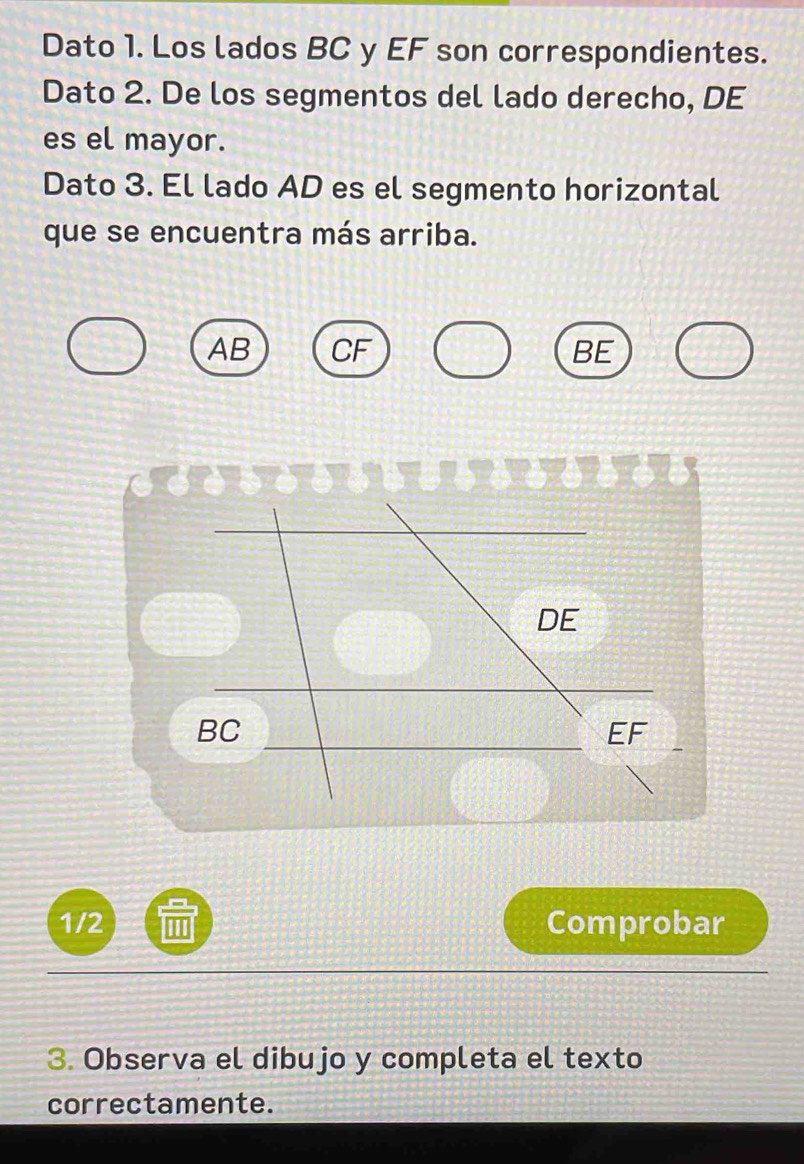 Dato 1. Los lados BC y EF son correspondientes.
Dato 2. De los segmentos del lado derecho, DE
es el mayor.
Dato 3. El lado AD es el segmento horizontal
que se encuentra más arriba.
AB CF BE
DE
BC
EF
1/2 Comprobar
3. Observa el dibujo y completa el texto
correctamente.