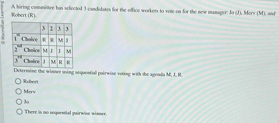 A hiring committee has selected 3 candidates for the office workers to vote on for the new manager: Jo (J), Merv (M), and
Robert (R).
he winner using sequential pairwise voting with the agenda M, J, R.
Robert
Merv
Jo
There is no sequential pairwise winner.