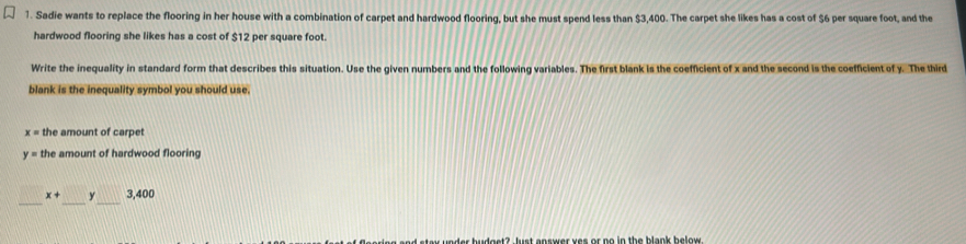 Sadie wants to replace the flooring in her house with a combination of carpet and hardwood flooring, but she must spend less than $3,400. The carpet she likes has a cost of $6 per square foot, and the 
hardwood flooring she likes has a cost of $12 per square foot. 
Write the inequality in standard form that describes this situation. Use the given numbers and the following variables. The first blank is the coefficient of x and the second is the coefficient of y. The third 
blank is the inequality symbol you should use.
x= the amount of carpet
y= the amount of hardwood flooring 
_ 
_ 
_
x+ y 3,400
e and staw under budget? Just answer yes or no in the blank below