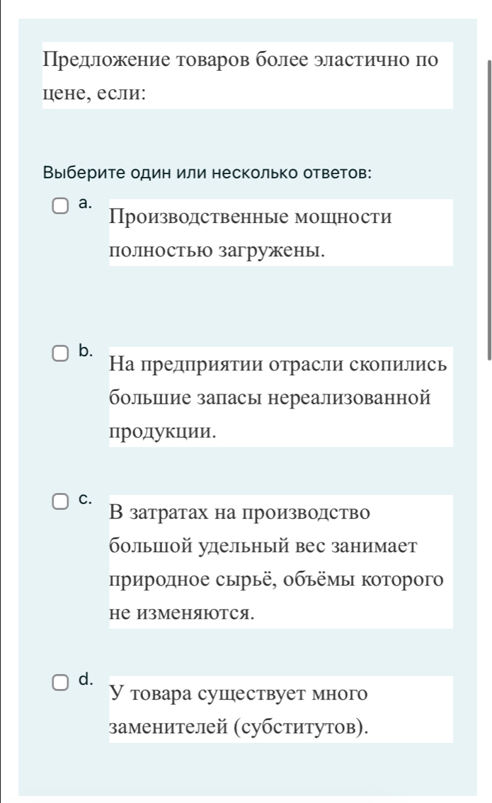 Предложение товаров более эластично по
цене, если:
Выберите один или несколько ответов:
a.
Производственные мошцрности
полностью загружены.
b.
На предприятии отрасли скопились
больилие запасы нереализованной
продукции.
C.
В затратах на производство
больиой улдельный вес занимает
πриродное сырьё, οбъёмы Κоторого
не ИзМеняютСя.
d.
У товара сушествует много
заменителей (субститутов).